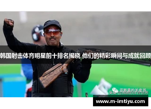 韩国射击体育明星前十排名揭晓 他们的精彩瞬间与成就回顾